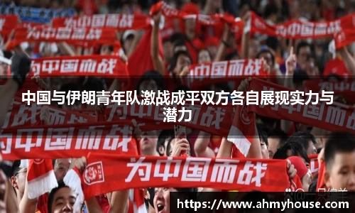 中国与伊朗青年队激战成平双方各自展现实力与潜力